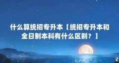 什么算统招专升本【统招专升本和全日制本科有什么区别?】