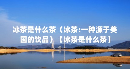 冰茶是什么茶（冰茶:一种源于美国的饮品）【冰茶是什么茶】