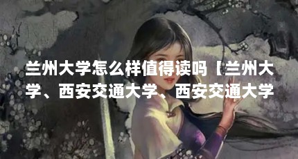 兰州大学怎么样值得读吗【兰州大学、西安交通大学、西安交通大学、兰州大学怎么样】