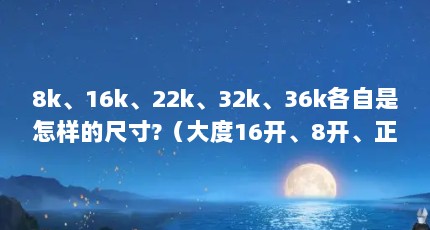8k、16k、22k、32k、36k各自是怎样的尺寸?（大度16开、8开、正度4开、;厘米尺寸.谢谢谁能详细告诉我.）【———纸张大度8开尺寸介绍】