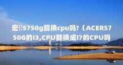 宏碁5750g能换cpu吗?（ACER5750G的I3,CPU能换成I7的CPU吗?）【acer5750g的i3,cpu能换成i7的