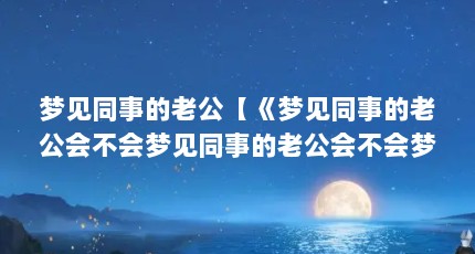梦见同事的老公【《梦见同事的老公会不会梦见同事的老公会不会梦到你】