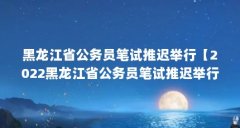 黑龙江省公务员笔试推迟举行【2022黑龙江省公务员笔试推迟举行的5个问题】