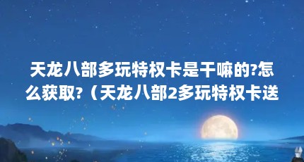 天龙八部多玩特权卡是干嘛的?怎么获取?（天龙八部2多玩特权卡送什么?）【《天龙八部2》多玩新手卡（天龙八部2》多玩特权卡送什么】