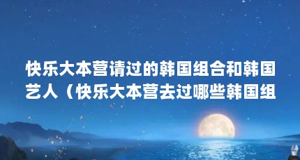 快乐大本营请过的韩国组合和韩国艺人（快乐大本营去过哪些韩国组合）【快乐大本营请过哪些韩国组合和韩国艺人】