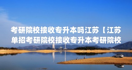 考研院校接收专升本吗江苏【江苏单招考研院校接收专升本考研院校接收专升本吗】