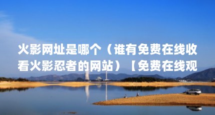 火影网址是哪个（谁有免费在线收看火影忍者的网站）【免费在线观看《火影忍者》的3个理由】