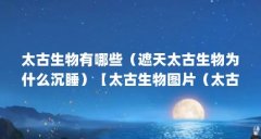 太古生物有哪些(遮天太古生物为什么沉睡)【太古生物图片(太古生物)】