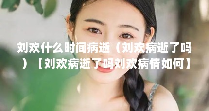 刘欢什么时间病逝（刘欢病逝了吗）【刘欢病逝了吗刘欢病情如何】