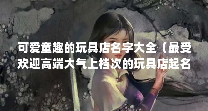 可爱童趣的玩具店名字大全（最受欢迎高端大气上档次的玩具店起名字大全）【三贝童梦奇同乐天使之城贝多趣少儿玩具店贝多趣少儿七巧板】
