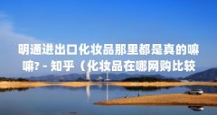 明通进出口化妆品那里都是真的嘛嘛? - 知乎（化妆品在哪网购比较安全）【化
