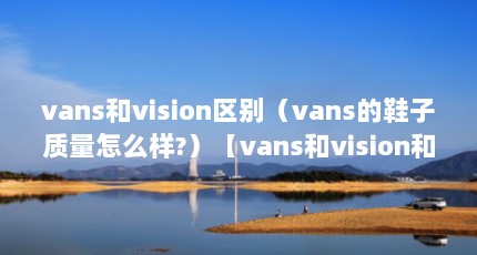 vans和vision区别（vans的鞋子质量怎么样?）【vans和vision和vans的鞋子质量怎么样】