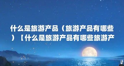 什么是旅游产品（旅游产品有哪些）【什么是旅游产品有哪些旅游产品和活动项目类产品有哪些】