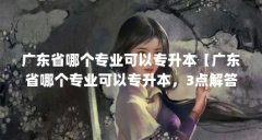 广东省哪个专业可以专升本【广东省哪个专业可以专升本,3点解答对大家有用