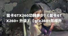 显卡GTX260功耗多少?(显卡GTX260+ 升级)【gtx260+怎样升级gtx260+应该配什么】