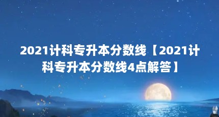 2021计科专升本分数线【2021计科专升本分数线4点解答】
