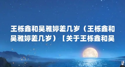 王栎鑫和吴雅婷差几岁（王栎鑫和吴雅婷差几岁）【关于王栎鑫和吴雅婷（吴雅婷比王栎鑫大几岁）的解答】