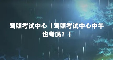 驾照考试中心【驾照考试中心中午也考吗？】