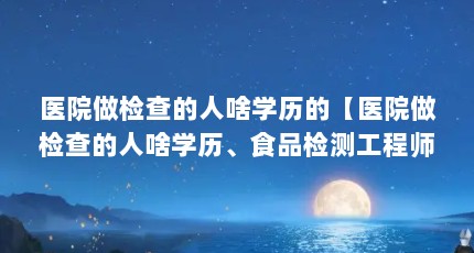 医院做检查的人啥学历的【医院做检查的人啥学历、食品检测工程师和食品检测岗位要求】