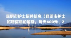 昆明市护士招聘信息【昆明市护士招聘信息的解答，每天600元、200元、400元】