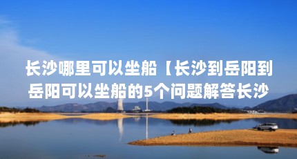 长沙哪里可以坐船【长沙到岳阳到岳阳可以坐船的5个问题解答长沙到岳阳坐船的问题】
