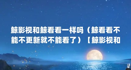 鲸影视和鲸看看一样吗（鲸看看不能不更新就不能看了）【鲸影视和鲸看看一样吗】