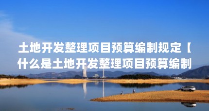 土地开发整理项目预算编制规定【什么是土地开发整理项目预算编制规定？】