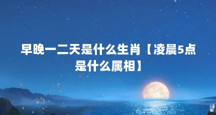 早晚一二天是什么生肖【凌晨5点是什么属相】