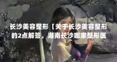 长沙美容整形【关于长沙美容整形的2点解答,湖南长沙哪家整形医院比较好】