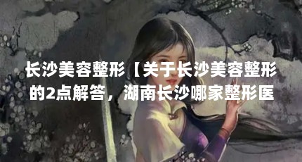 长沙美容整形【关于长沙美容整形的2点解答，湖南长沙哪家整形医院比较好】