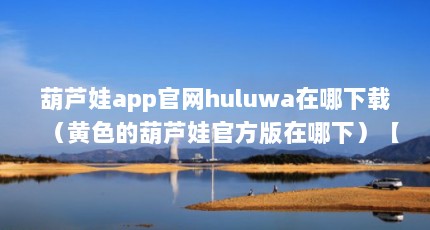 葫芦娃app官网huluwa在哪下载（黄色的葫芦娃官方版在哪下）【成版app葫芦娃huluwa在哪下】