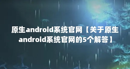 原生android系统官网【关于原生android系统官网的5个解答】