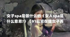 女子spa是做什么的(女人spa是什么意思?)【91私密保健女子养生spa的注意事项,