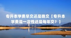 专升本学费早交还是晚交【专升本学费是一次性还是每年交？】