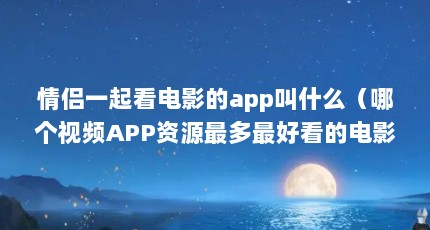情侣一起看电影的app叫什么（哪个视频APP资源最多最好看的电影?）【情侣一起看电影的app叫什么情侣一起看电影的app叫什么】