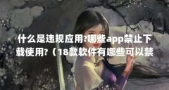 什么是违规应用?哪些app禁止下载使用?(18款软件有哪些可以禁止下载的吗?)【