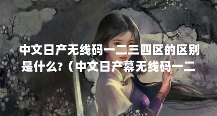 中文日产无线码一二三四区的区别是什么?（中文日产幕无线码一二三四区:重新组织标题:日产幕无线码分为4个区...）【中文日产幕无线码一二三四区和d区和d区的区别是什么】