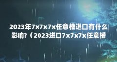 2023年7x7x7x任意槽进口有什么影响?(2023进口7x7x7x任意槽是什么产品?)【2023年