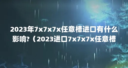 2023年7x7x7x任意槽进口有什么影响?（2023进口7x7x7x任意槽是什么产品?）【2023年7x7x7x7x7x任意槽2023进口有什么影响】