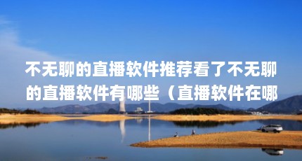不无聊的直播软件推荐看了不无聊的直播软件有哪些（直播软件在哪里下载?）【最刺激的直播app下载】