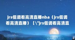jrs低调看高清直播nba（jrs低调看高清直播）【\＂jrs低调看高清直播nba无插件下载的解答】