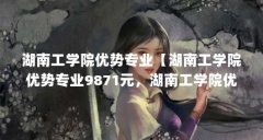 湖南工学院优势专业【湖南工学院优势专业9871元,湖南工学院优势专业解答】