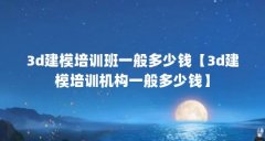 3d建模培训班一般多少钱【3d建模培训机构一般多少钱】