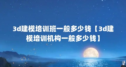 3d建模培训班一般多少钱【3d建模培训机构一般多少钱】