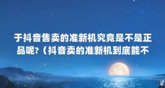于抖音售卖的准新机究竟是不是正品呢?（抖音卖的准新机到底能不能算是正品