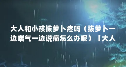大人和小孩拔萝卜疼吗（拔萝卜一边喘气一边说痛怎么办呢）【大人和小孩拔萝卜疼吗拔萝卜一边喘气一边说痛怎么办？】