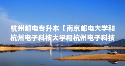 杭州邮电专升本【南京邮电大学和杭州电子科技大学和杭州电子科技大学哪个更好】