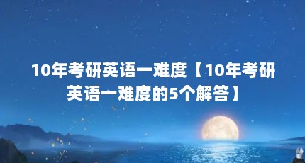 10年考研英语一难度【10年考研英语一难度的5个解答】