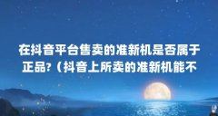 在抖音平台售卖的准新机是否属于正品?(抖音上所卖的准新机能不能确保是正