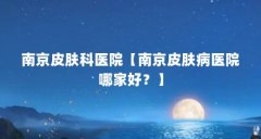 南京皮肤科医院【南京皮肤病医院哪家好?】